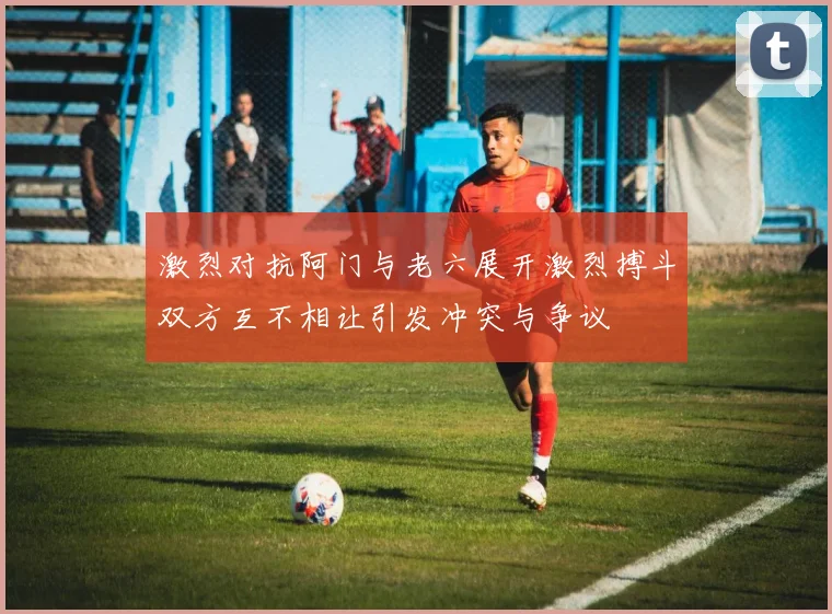 激烈对抗阿门与老六展开激烈搏斗双方互不相让引发冲突与争议