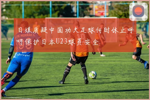 日媒质疑中国功夫足球何时休止呼吁保护日本U23球员安全