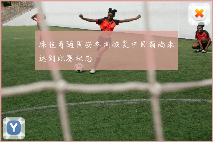 韩佳奇随国安冬训恢复中目前尚未达到比赛状态