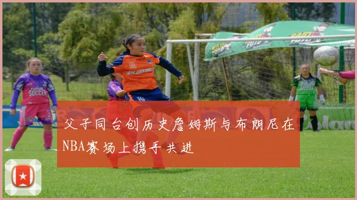 父子同台创历史詹姆斯与布朗尼在NBA赛场上携手共进