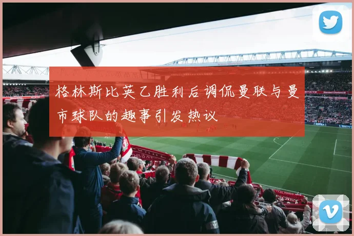 格林斯比英乙胜利后调侃曼联与曼市球队的趣事引发热议