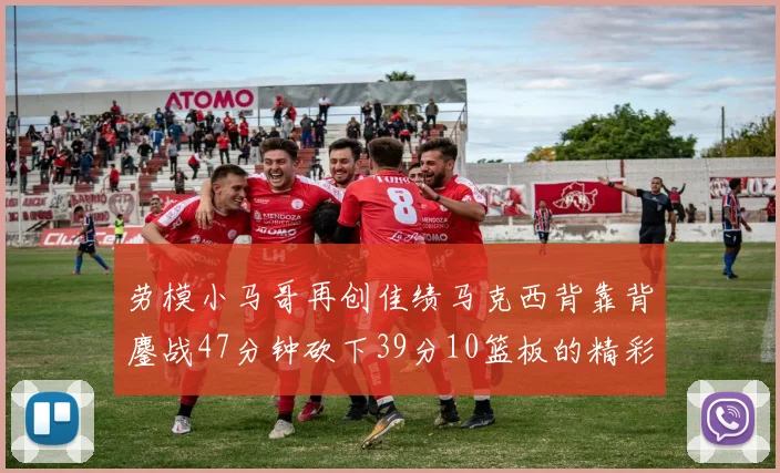 劳模小马哥再创佳绩马克西背靠背鏖战47分钟砍下39分10篮板的精彩表现