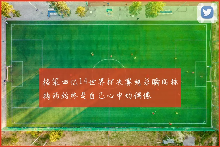 格策回忆14世界杯决赛绝杀瞬间称梅西始终是自己心中的偶像
