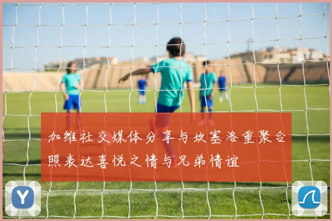加维社交媒体分享与坎塞洛重聚合照表达喜悦之情与兄弟情谊