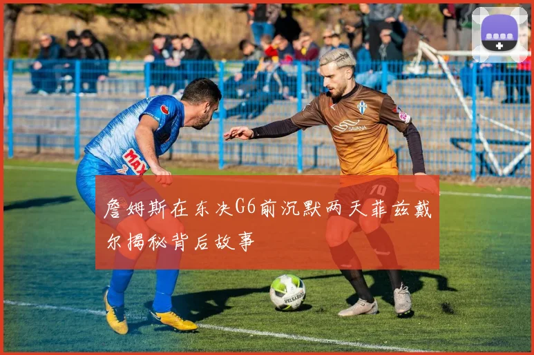 詹姆斯在东决G6前沉默两天菲兹戴尔揭秘背后故事