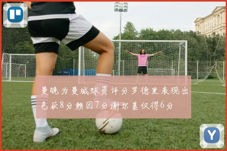 曼晚为曼城球员评分罗德里表现出色获8分赖因7分谢尔基仅得6分