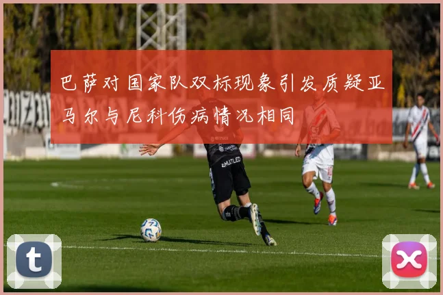 巴萨对国家队双标现象引发质疑亚马尔与尼科伤病情况相同