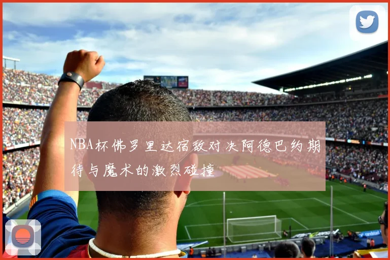NBA杯佛罗里达宿敌对决阿德巴约期待与魔术的激烈碰撞
