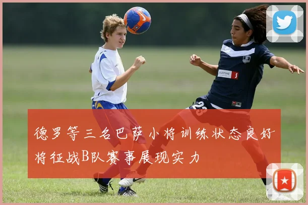 德罗等三名巴萨小将训练状态良好将征战B队赛事展现实力