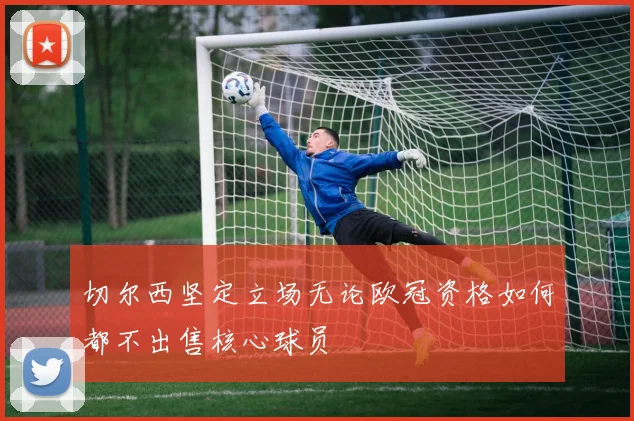 切尔西坚定立场无论欧冠资格如何都不出售核心球员
