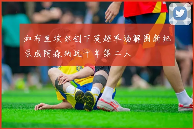 加布里埃尔创下英超单场解围新纪录成阿森纳近十年第二人