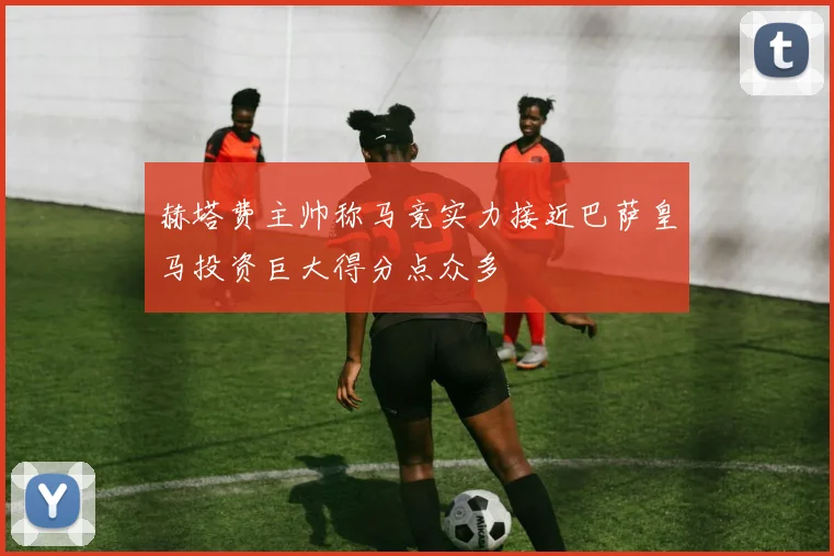 赫塔费主帅称马竞实力接近巴萨皇马投资巨大得分点众多