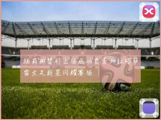 杨莉娜替补出场成功首秀加拉塔萨雷女足新星闪耀赛场