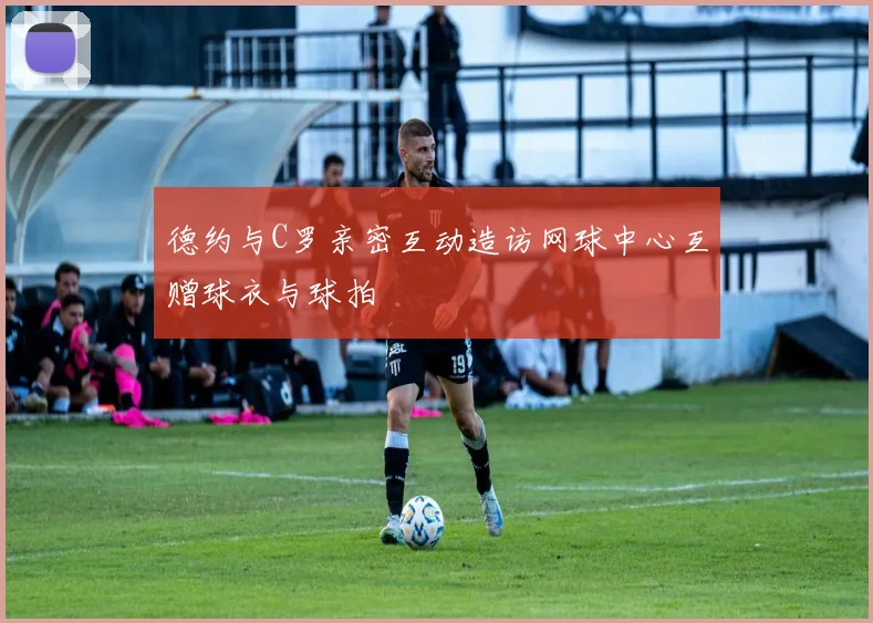 德约与C罗亲密互动造访网球中心互赠球衣与球拍