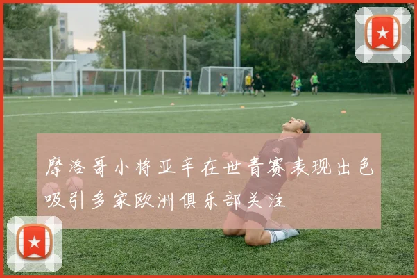 摩洛哥小将亚辛在世青赛表现出色吸引多家欧洲俱乐部关注