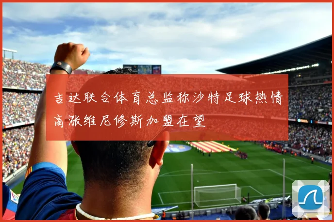 吉达联合体育总监称沙特足球热情高涨维尼修斯加盟在望
