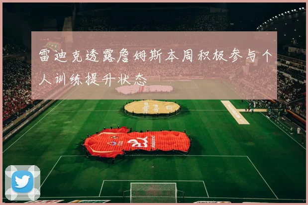 雷迪克透露詹姆斯本周积极参与个人训练提升状态