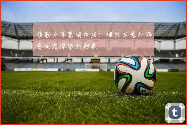 穆勒分享蓄胡经历：理发后意外满意决定保留新形象