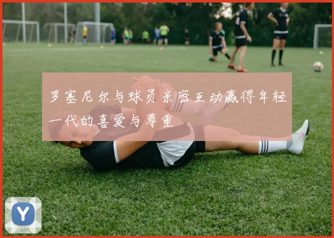 罗塞尼尔与球员亲密互动赢得年轻一代的喜爱与尊重