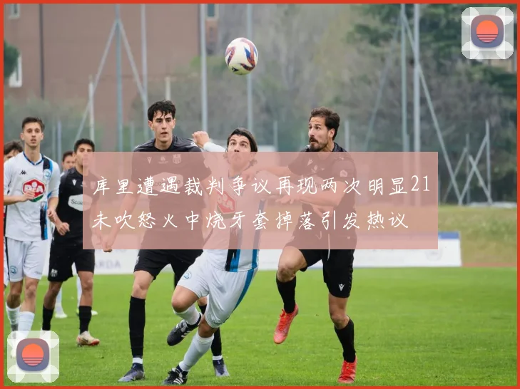 库里遭遇裁判争议再现两次明显21未吹怒火中烧牙套掉落引发热议