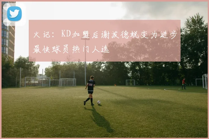 火记：KD加盟后谢泼德蜕变为进步最快球员热门人选