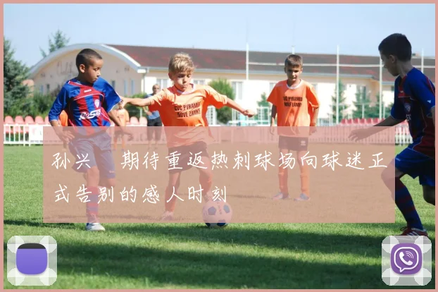 孙兴慜期待重返热刺球场向球迷正式告别的感人时刻