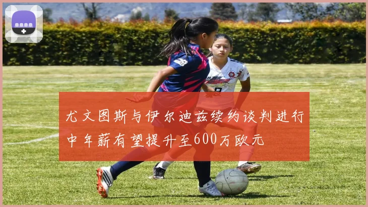 尤文图斯与伊尔迪兹续约谈判进行中年薪有望提升至600万欧元
