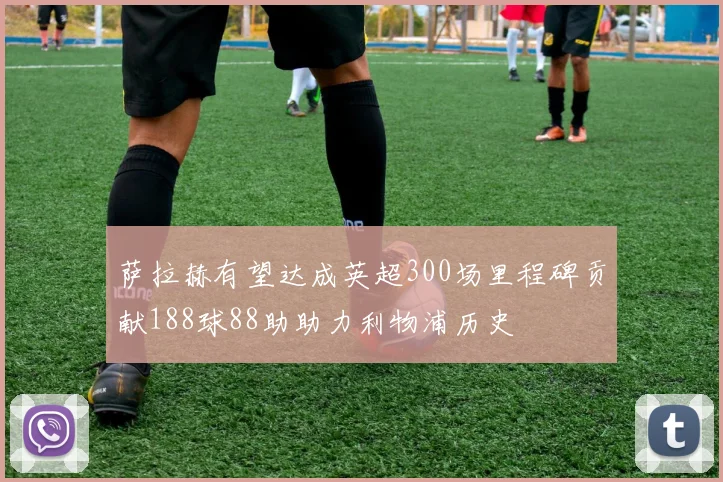 萨拉赫有望达成英超300场里程碑贡献188球88助助力利物浦历史