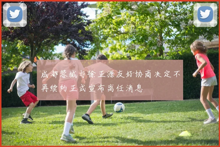 成都蓉城与徐正源友好协商决定不再续约正式宣布离任消息