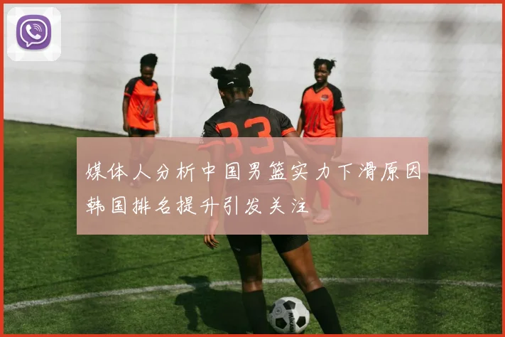 媒体人分析中国男篮实力下滑原因韩国排名提升引发关注
