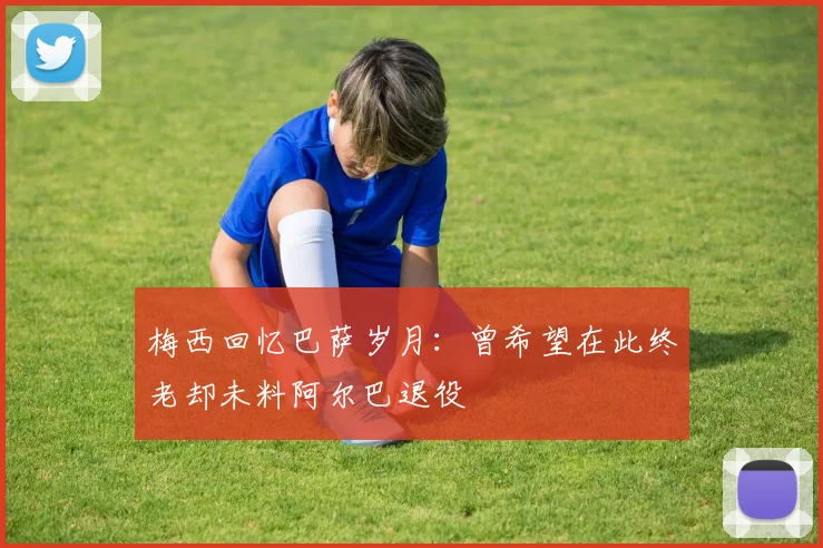 梅西回忆巴萨岁月：曾希望在此终老却未料阿尔巴退役