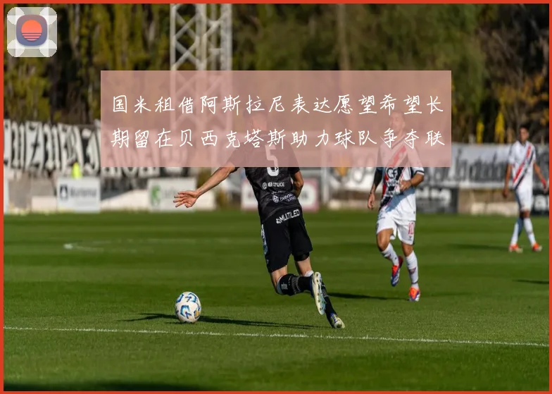 国米租借阿斯拉尼表达愿望希望长期留在贝西克塔斯助力球队争夺联赛冠军