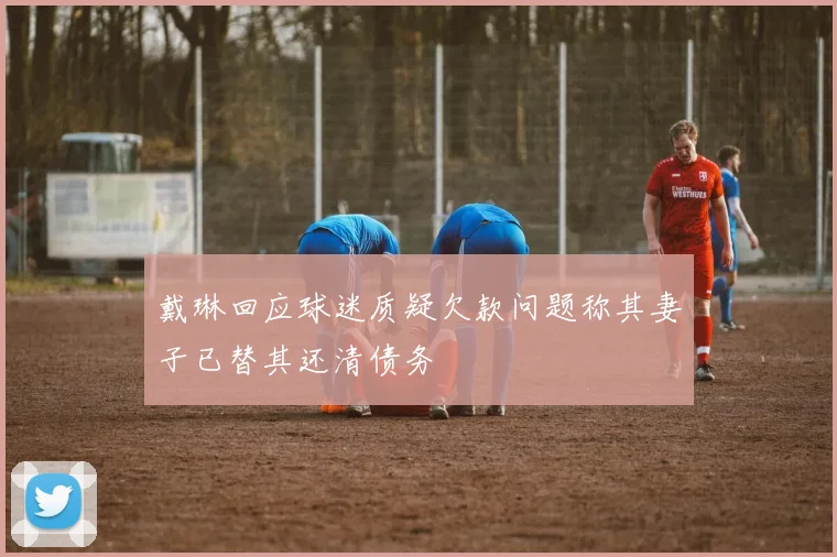 戴琳回应球迷质疑欠款问题称其妻子已替其还清债务